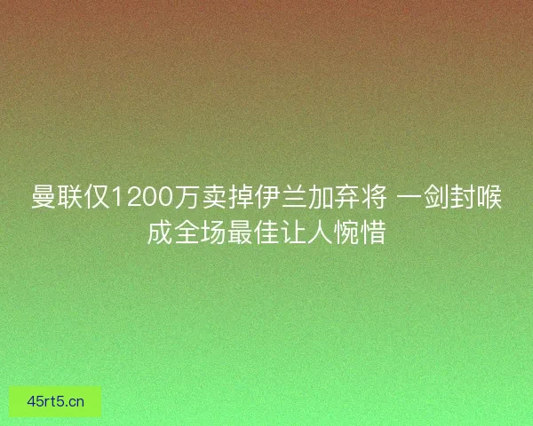 曼联仅1200万卖掉伊兰加弃将 一剑封喉成全场最佳让人惋惜