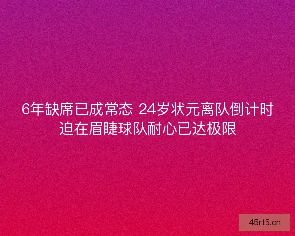 6年缺席已成常态 24岁状元离队倒计时迫在眉睫球队耐心已达极限
