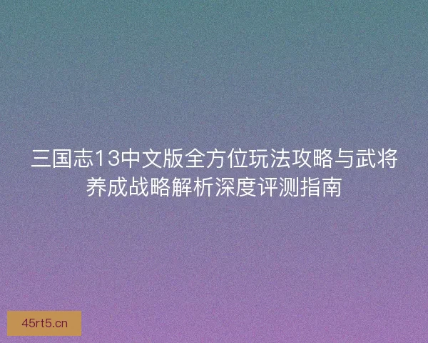 三国志13中文版全方位玩法攻略与武将养成战略解析深度评测指南