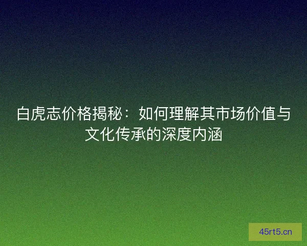 白虎志价格揭秘：如何理解其市场价值与文化传承的深度内涵