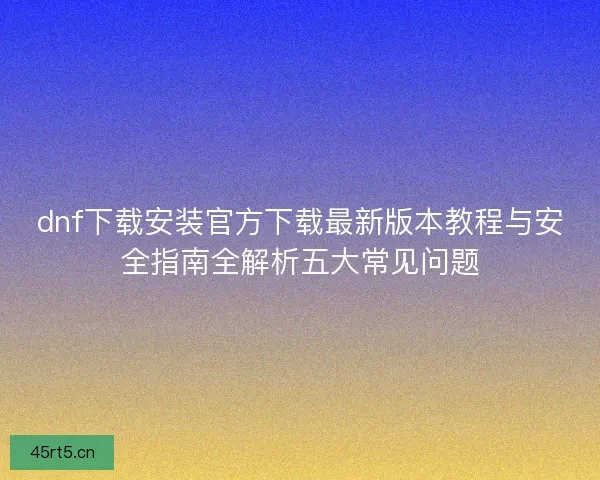 dnf下载安装官方下载最新版本教程与安全指南全解析五大常见问题