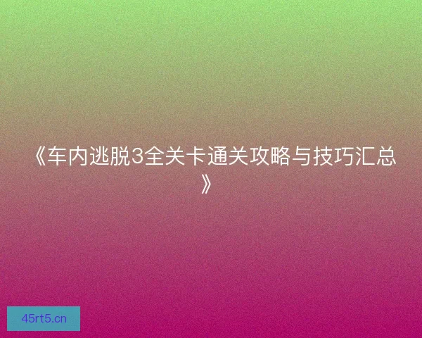 《车内逃脱3全关卡通关攻略与技巧汇总》