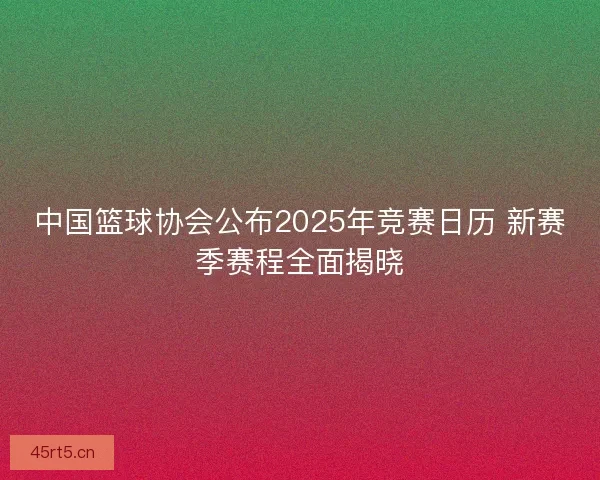 中国篮球协会公布2025年竞赛日历 新赛季赛程全面揭晓