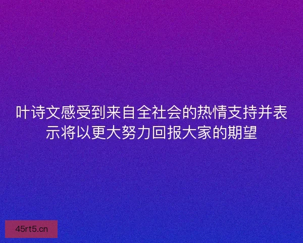 叶诗文感受到来自全社会的热情支持并表示将以更大努力回报大家的期望