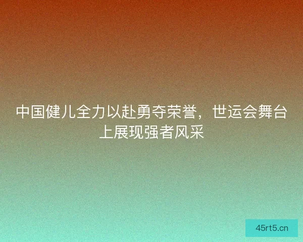 中国健儿全力以赴勇夺荣誉，世运会舞台上展现强者风采