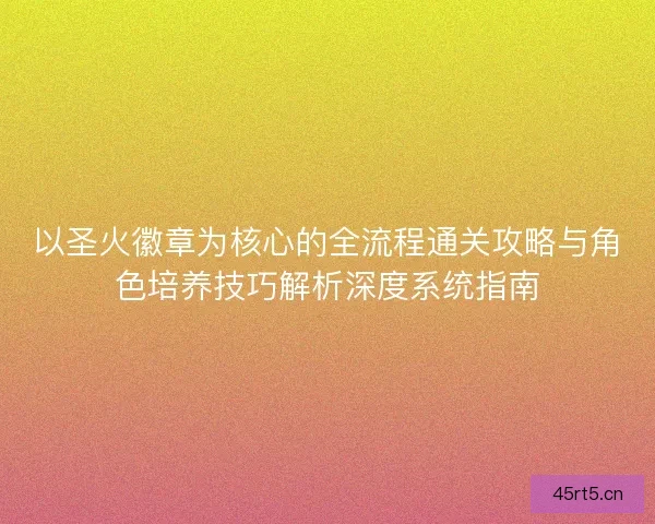 以圣火徽章为核心的全流程通关攻略与角色培养技巧解析深度系统指南
