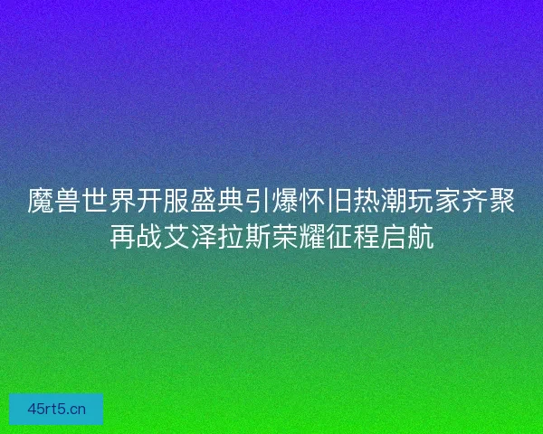 魔兽世界开服盛典引爆怀旧热潮玩家齐聚再战艾泽拉斯荣耀征程启航