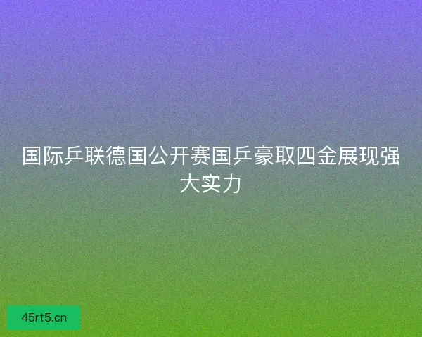 国际乒联德国公开赛国乒豪取四金展现强大实力