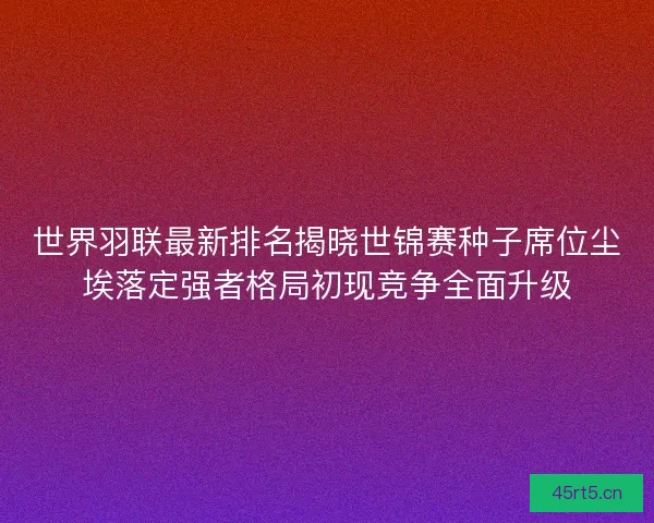 世界羽联最新排名揭晓世锦赛种子席位尘埃落定强者格局初现竞争全面升级
