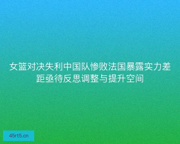 女篮对决失利中国队惨败法国暴露实力差距亟待反思调整与提升空间