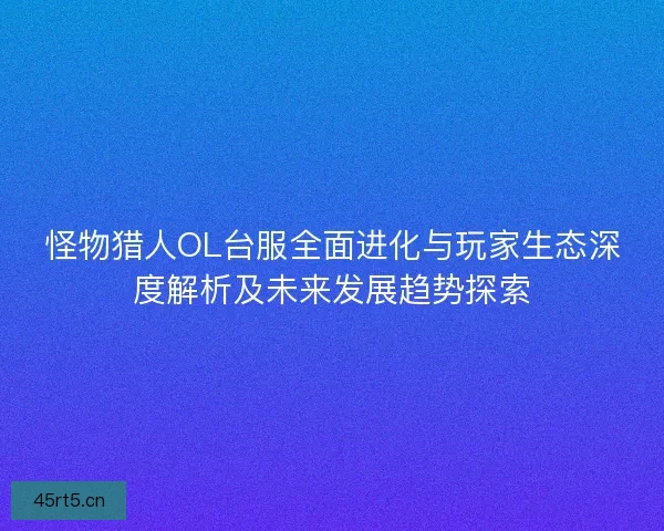怪物猎人OL台服全面进化与玩家生态深度解析及未来发展趋势探索