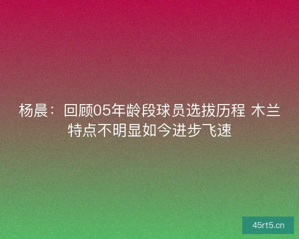 杨晨：回顾05年龄段球员选拔历程 木兰特点不明显如今进步飞速