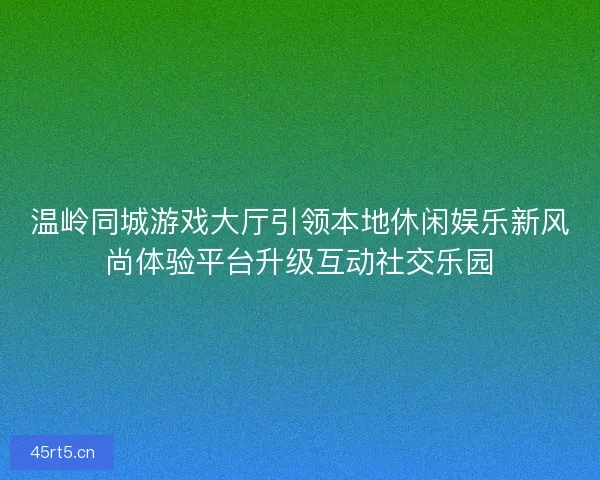 温岭同城游戏大厅引领本地休闲娱乐新风尚体验平台升级互动社交乐园