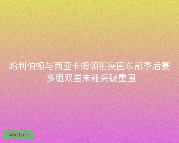 哈利伯顿与西亚卡姆领衔突围东部季后赛 多组双星未能突破重围