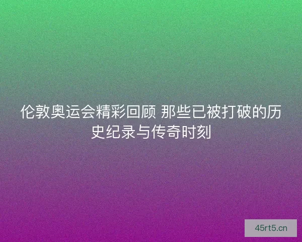 伦敦奥运会精彩回顾 那些已被打破的历史纪录与传奇时刻