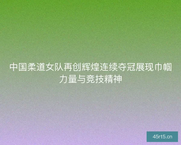 中国柔道女队再创辉煌连续夺冠展现巾帼力量与竞技精神
