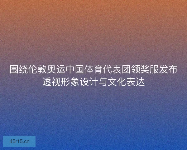围绕伦敦奥运中国体育代表团领奖服发布透视形象设计与文化表达