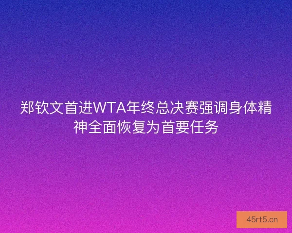 郑钦文首进WTA年终总决赛强调身体精神全面恢复为首要任务