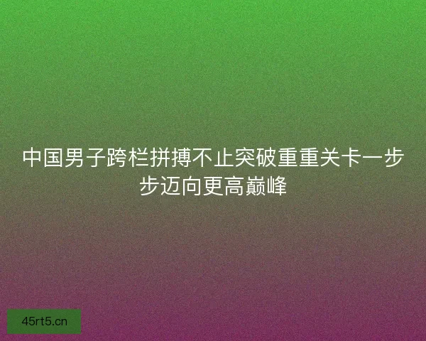 中国男子跨栏拼搏不止突破重重关卡一步步迈向更高巅峰