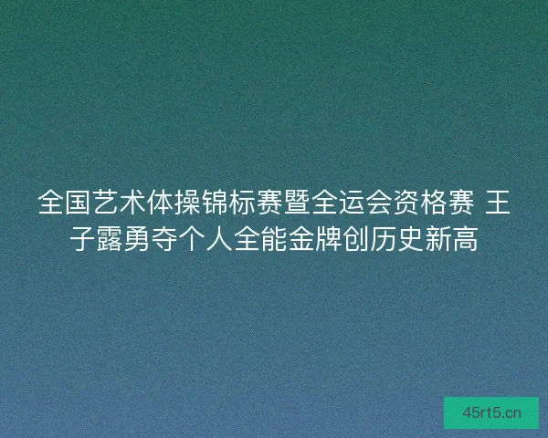 全国艺术体操锦标赛暨全运会资格赛 王子露勇夺个人全能金牌创历史新高