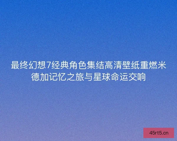 最终幻想7经典角色集结高清壁纸重燃米德加记忆之旅与星球命运交响