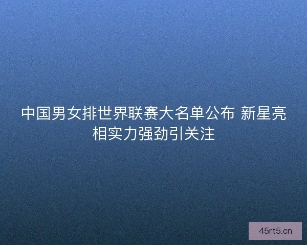 中国男女排世界联赛大名单公布 新星亮相实力强劲引关注