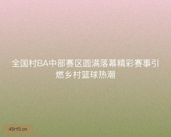 全国村BA中部赛区圆满落幕精彩赛事引燃乡村篮球热潮