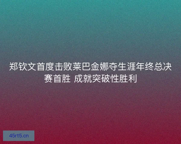郑钦文首度击败莱巴金娜夺生涯年终总决赛首胜 成就突破性胜利